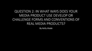 QUESTION 2: IN WHAT WAYS DOES YOUR
MEDIA PRODUCT USE DEVELOP OR
CHALLENGE FORMS AND CONVENTIONS OF
REAL MEDIA PRODUCTS?
By Kelly Alade
 
