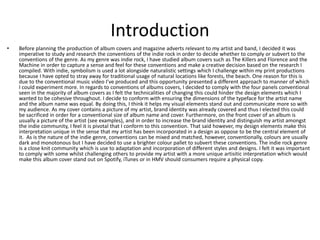 Introduction
• Before planning the production of album covers and magazine adverts relevant to my artist and band, I decided it was
imperative to study and research the conventions of the indie rock in order to decide whether to comply or subvert to the
conventions of the genre. As my genre was indie rock, I have studied album covers such as The Killers and Florence and the
Machine in order to capture a sense and feel for these conventions and make a creative decision based on the research I
compiled. With indie, symbolism is used a lot alongside naturalistic settings which I challenge within my print productions
because I have opted to stray away for traditional usage of natural locations like forests, the beach. One reason for this is
due to the conventional music video I’ve produced and this opportunity presented a different approach to manner of which
I could experiment more. In regards to conventions of albums covers, I decided to comply with the four panels conventional
seen in the majority of album covers as I felt the technicalities of changing this could hinder the design elements which I
wanted to be cohesive throughout. I decide to conform with ensuring the dimensions of the typeface for the artist name
and the album name was equal. By doing this, I think it helps my visual elements stand out and communicate more so with
my audience. As my cover contains a picture of my artist, brand identity was already covered and thus I elected this could
be sacrificed in order for a conventional size of album name and cover. Furthermore, on the front cover of an album is
usually a picture of the artist (see examples), and in order to increase the brand identity and distinguish my artist amongst
the indie community, I feel it is pivotal that I conform to this convention. That said however, my design elements make this
interpretation unique in the sense that my artist has been incorporated in a design as oppose to be the central element of
it. As is the nature of the indie genre, conventions can be mixed and matched, however, conventionally, colours are usually
dark and monotonous but I have decided to use a brighter colour pallet to subvert these conventions. The indie rock genre
is a close knit community which is use to adaptation and incorporation of different styles and designs. I felt it was important
to comply with some whilst challenging others to provide my artist with a more unique artisitic interpretation which would
make this album cover stand out on Spotify, iTunes or in HMV should consumers require a physical copy.
 