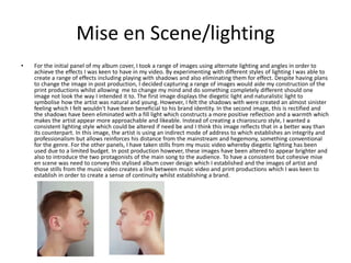 Mise en Scene/lighting
• For the initial panel of my album cover, I took a range of images using alternate lighting and angles in order to
achieve the effects I was keen to have in my video. By experimenting with different styles of lighting I was able to
create a range of effects including playing with shadows and also eliminating them for effect. Despite having plans
to change the image in post production, I decided capturing a range of images would aide my construction of the
print productions whilst allowing me to change my mind and do something completely different should one
image not look the way I intended it to. The first image displays the diegetic light and naturalistic light to
symbolise how the artist was natural and young. However, I felt the shadows with were created an almost sinister
feeling which I felt wouldn't have been beneficial to his brand identity. In the second image, this is rectified and
the shadows have been eliminated with a fill light which constructs a more positive reflection and a warmth which
makes the artist appear more approachable and likeable. Instead of creating a chiaroscuro style, I wanted a
consistent lighting style which could be altered if need be and I think this image reflects that in a better way than
its counterpart. In this image, the artist is using an indirect mode of address to which establishes an integrity and
professionalism but allows reinforces his distance from the mainstream and hegemony, something conventional
for the genre. For the other panels, I have taken stills from my music video whereby diegetic lighting has been
used due to a limited budget. In post production however, these images have been altered to appear brighter and
also to introduce the two protagonists of the main song to the audience. To have a consistent but cohesive mise
en scene was need to convey this stylised album cover design which I established and the images of artist and
those stills from the music video creates a link between music video and print productions which I was keen to
establish in order to create a sense of continuity whilst establishing a brand.
 