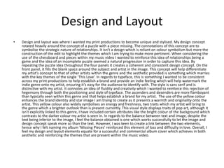 Design and Layout
• Design and layout was where I wanted my print productions to become unique and stylised. My design concept
rotated heavily around the concept of a puzzle with a piece missing. The connotations of this concept are to
symbolise the strategic nature of relationships. It isn’t a design which is reliant on colour symbolism but more the
construction of the edit to highlight the themes which I am trying to make more pertinent. When considering the
use of the chessboard and pieces within my music video I wanted to reinforce this idea of relationships being a
game and the idea of an incomplete puzzle seemed a natural progression in order to capture this idea. By
repeating the puzzle idea throughout the four panels it creates a coherent and consistent design concept. On the
front panel, it fills the blank space around the subject and artist in the image. This concept will help differentiate
my artist’s concept to that of other artists within the genre and the aesthetic provided is something which marries
with the key themes of the single ‘This Love’. In regards to typeface, this is something I wanted to be consistent
across my print productions to help establish a brand and provide an indie feeling which will help watermark the
indie genre onto my artist, ensuring it’s easy for the audience to identify with. The style is sans serif and is
distinctive with my artist. It connotes an idea of fluidity and creativity which I wanted to reinforce this rejection of
hegemony through both the positioning and style of typeface. The ascenders and desenders are more flamboyant
than typically seen within this genre and that helps establish a brand for my artist. The use of the yellow colour
enhances the brand identity and star image I am trying to create as it presents a warmth and originality onto the
artist. This yellow colour also widely symbolises an energy and freshness, two traits which my artist will bring to
the genre which a brighter outlook than is present currently. This visual style displays traits of pop art, although it
isn’t explicitly linked to this genre, I have included certain attributes like the bright colour of the background which
contrasts to the darker colour my artist is seen in. In regards to the balance between text and image, despite the
text being inferior to the image, I feel the balance obtained is one which works successfully to let the image and
design concept speak more so than the text. However, I was keen to create a link between the two elements,
hence why I felt naming my album ‘Missing Pieces’ reinforced this element of loss and difficulty in love. Overall, I
feel my design and layout elements equate for a successful and commercial album cover which achieves in both
aesthetic and reinforcing the themes that are present within the music video.
 