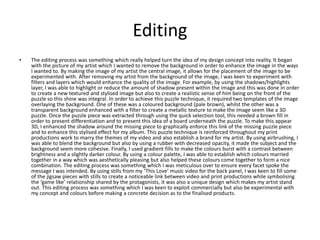 Editing
• The editing process was something which really helped turn the idea of my design concept into reality. It began
with the picture of my artist which I wanted to remove the background in order to enhance the image in the ways
I wanted to. By making the image of my artist the central image, it allows for the placement of the image to be
experimented with. After removing my artist from the background of the image, I was keen to experiment with
filters and layers which would enhance the quality of the image. For example, by using the shadows/highlights
layer, I was able to highlight or reduce the amount of shadow present within the image and this was done in order
to create a new textured and stylised image but also to create a realistic sense of him being on the front of the
puzzle so this shine was integral. In order to achieve this puzzle technique, it required two templates of the image
overlaying the background. One of these was a coloured background (pale brown), whilst the other was a
transparent background enhanced with a filter to create a metallic texture to make the image seem like a 3D
puzzle. Once the puzzle piece was extracted through using the quick selection tool, this needed a brown fill in
order to present differentiation and to present this idea of a board underneath the puzzle. To make this appear
3D, I enhanced the shadow around the missing piece to graphically enforce this link of the missing puzzle piece
and to enhance this stylised effect for my album. This puzzle technique is reinforced throughout my print
productions work to marry the themes of my video and also establish a brand for my artist. By using airbrushing, I
was able to blend the background but also by using a rubber with decreased opacity, it made the subject and the
background seem more cohesive. Finally, I used gradient fills to make the colours burst with a contrast between
brightness and a slightly darker colour. By using a colour palette, I was able to establish which colours married
together in a way which was aesthetically pleasing but also helped these colours come together to form a nice
combination. The editing process was something which I was meticulous over to ensure every facet spoke the
message I was intended. By using stills from my ‘This Love’ music video for the back panel, I was keen to fill some
of the jigsaw pieces with stills to create a noticeable link between video and print productions while symbolising
the ‘game like’ relationship shared by the protagonists, it was also a unique design which makes my artist stand
out. This editing process was something which I was keen to exploit commercially but also be experimental with
my concept and colours before making a concrete decision as to the finalised products.
 