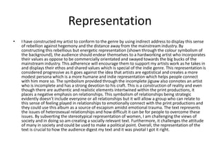 Representation
• I have constructed my artist to conform to the genre by using indirect address to display this sense
of rebellion against hegemony and the distance away from the mainstream industry. By
constructing this rebellious but energetic representation (shown through the colour symbolism of
the background), the audience should endear themselves to a hardworking artist who incorporates
their values as oppose to be commercially orientated and swayed towards the big bucks of the
mainstream industry. This adherence will encourage them to support my artists work as he takes in
and displays their ethos and shared values which is special of the indie genre. This representation is
considered progressive as it goes against the idea that artists are egotistical and creates a more
modest persona which is a more humane and indie representation which helps people connect
with him more so. The symbolism provided through the incomplete jigsaw also connotes an artist
who is incomplete and has a strong devotion to his craft. This is a construction of reality and even
though there are authentic and realistic elements intertwined within the print productions, it
places a negative emphasis on relationships. This symbolism of relationships being strategic
evidently doesn’t include everyone or all relationships but it will allow a group who can relate to
this sense of feeling played in relationships to emotionally connect with the print productions and
they could use this album as a source of escapism amidst emotional trauma. The text represents
the issues of heterosexual relationships and how difficult it can be for people to overcome these
issues. By subverting the stereotypical representation of women, I am challenging the views of
society and in doing so am creating a socially relevant text. Furthermore, it challenges the attitude
of many in society and could be used to make a political point. Overall, the representation of the
text is crucial to how the audience digest my text and it was pivotal I got it right.
 