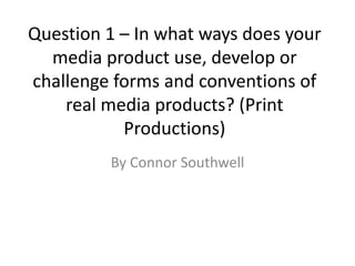 Question 1 – In what ways does your
media product use, develop or
challenge forms and conventions of
real media products? (Print
Productions)
By Connor Southwell
 