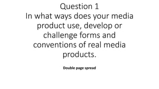 Question 1
In what ways does your media
product use, develop or
challenge forms and
conventions of real media
products.
Double page spread
 