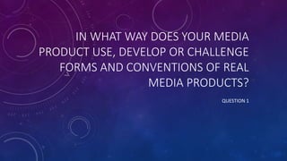 IN WHAT WAY DOES YOUR MEDIA
PRODUCT USE, DEVELOP OR CHALLENGE
FORMS AND CONVENTIONS OF REAL
MEDIA PRODUCTS?
QUESTION 1
 