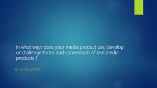 In what ways does your media product use, develop
or challenge forms and conventions of real media
products ?
BY LEWIS LOMAX
 