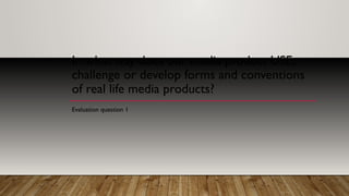 In what way does our media product USE,
challenge or develop forms and conventions
of real life media products?
Evaluation question 1
 