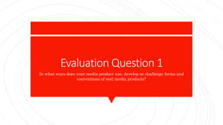 Evaluation Question 1
In what ways does your media product use, develop or challenge forms and
conventions of real media products?
 