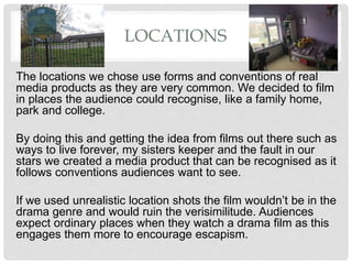 LOCATIONS
The locations we chose use forms and conventions of real
media products as they are very common. We decided to film
in places the audience could recognise, like a family home,
park and college.
By doing this and getting the idea from films out there such as
ways to live forever, my sisters keeper and the fault in our
stars we created a media product that can be recognised as it
follows conventions audiences want to see.
If we used unrealistic location shots the film wouldn’t be in the
drama genre and would ruin the verisimilitude. Audiences
expect ordinary places when they watch a drama film as this
engages them more to encourage escapism.
 