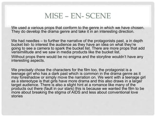 MISE – EN- SCENE
We used a various props that conform to the genre in which we have chosen.
They do develop the drama genre and take it in an interesting direction.
We had needles – to further the narrative of the protagonists past, a in depth
bucket list- to interest the audience as they have an idea on what they’re
going to see a camera to spark the bucket list. There are more props that add
verisimilitude and we saw in media products like the bucket list.
Without props there would be no enigma and the storyline wouldn’t have any
interesting aspects.
We precisely chose the characters for the film too, the protagonist is a
teenage girl who has a dark past which is common in the drama genre as it
may foreshadow or simply move the narration on. We went with a teenage girl
as a stereotype is that girls have more drama and this also draws in a larger
target audience. There is also a slight hint at a romance like many of the
products out there (fault in our stars) this is because we wanted the film to be
more about breaking the stigma of AIDS and less about conventional love
stories
 