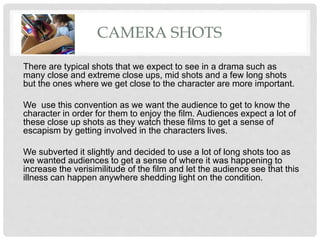 CAMERA SHOTS
There are typical shots that we expect to see in a drama such as
many close and extreme close ups, mid shots and a few long shots
but the ones where we get close to the character are more important.
We use this convention as we want the audience to get to know the
character in order for them to enjoy the film. Audiences expect a lot of
these close up shots as they watch these films to get a sense of
escapism by getting involved in the characters lives.
We subverted it slightly and decided to use a lot of long shots too as
we wanted audiences to get a sense of where it was happening to
increase the verisimilitude of the film and let the audience see that this
illness can happen anywhere shedding light on the condition.
 