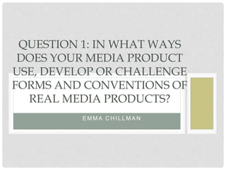 E M M A C H I L L M A N
QUESTION 1: IN WHAT WAYS
DOES YOUR MEDIA PRODUCT
USE, DEVELOP OR CHALLENGE
FORMS AND CONVENTIONS OF
REAL MEDIA PRODUCTS?
 