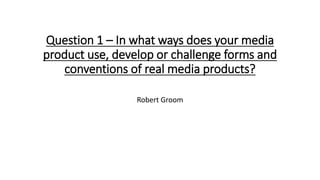 Question 1 – In what ways does your media
product use, develop or challenge forms and
conventions of real media products?
Robert Groom
 