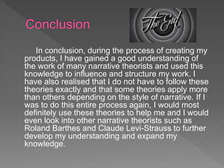 In conclusion, during the process of creating my
products, I have gained a good understanding of
the work of many narrative theorists and used this
knowledge to influence and structure my work. I
have also realised that I do not have to follow these
theories exactly and that some theories apply more
than others depending on the style of narrative. If I
was to do this entire process again, I would most
definitely use these theories to help me and I would
even look into other narrative theorists such as
Roland Barthes and Claude Levi-Strauss to further
develop my understanding and expand my
knowledge.
 