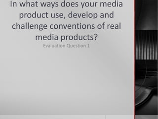 In what ways does your media
product use, develop and
challenge conventions of real
media products?
Evaluation Question 1
 