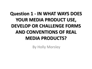 Question 1 - IN WHAT WAYS DOES
YOUR MEDIA PRODUCT USE,
DEVELOP OR CHALLENGE FORMS
AND CONVENTIONS OF REAL
MEDIA PRODUCTS?
By Holly Morsley
 