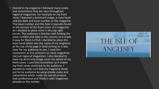 • Overall In my magazine I followed many codes
and conventions that are seen throughout
regional magazines. For example on my front
cover I featured a dominant image, a mast head
and the date and issue number or the magazine.
The issue number and the date is typically found
in the corners of the front cover of a magazine,
so I decided to place mine in the top right
corner. The audience is familiar with finding the
issue number and date in the corners so It made
it easy for them to find. I decided to place the
mast head which was the name of my magazine
at the top of my page in bold writing so it was
clear for my audience to see, I used this
convention as it is common on most magazines
not just regional magazines. I also decided to
have my dominant image cover the whole of my
front cover, I used this convention as it makes
my front cover stand out to my audience. I
wanted to make sure that my magazine stood
out to my audience by using simple codes and
conventions which made my overall product
look professional and fitted in with magazines
already on the market.
 