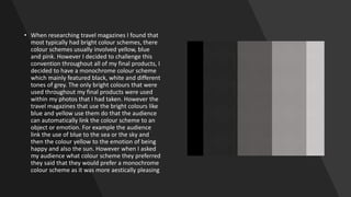 • When researching travel magazines I found that
most typically had bright colour schemes, there
colour schemes usually involved yellow, blue
and pink. However I decided to challenge this
convention throughout all of my final products, I
decided to have a monochrome colour scheme
which mainly featured black, white and different
tones of grey. The only bright colours that were
used throughout my final products were used
within my photos that I had taken. However the
travel magazines that use the bright colours like
blue and yellow use them do that the audience
can automatically link the colour scheme to an
object or emotion. For example the audience
link the use of blue to the sea or the sky and
then the colour yellow to the emotion of being
happy and also the sun. However when I asked
my audience what colour scheme they preferred
they said that they would prefer a monochrome
colour scheme as it was more aestically pleasing
 