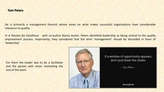 Tom Peters
For them the leader was to be a facilitator
and the person with vision motivating the
rest of the team.
He is primarily a management theorist whose views on what makes successful organizations have considerable
relevance to quality.
In A Passion for Excellence with co-author Nancy Austin, Peters identified leadership as being central to the quality
improvement process. Importantly, they considered that the term ‘management’ should be discarded in favor of
‘leadership’.
 