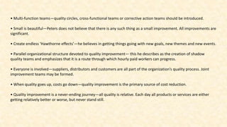 • Multi-function teams—quality circles, cross-functional teams or corrective action teams should be introduced.
• Small is beautiful—Peters does not believe that there is any such thing as a small improvement. All improvements are
significant.
• Create endless ‘Hawthorne effects’—he believes in getting things going with new goals, new themes and new events.
• Parallel organizational structure devoted to quality improvement— this he describes as the creation of shadow
quality teams and emphasizes that it is a route through which hourly paid workers can progress.
• Everyone is involved—suppliers, distributors and customers are all part of the organization’s quality process. Joint
improvement teams may be formed.
• When quality goes up, costs go down—quality improvement is the primary source of cost reduction.
• Quality improvement is a never-ending journey—all quality is relative. Each day all products or services are either
getting relatively better or worse, but never stand still.
 