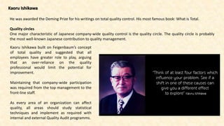 Kaoru Ishikawa
He was awarded the Deming Prize for his writings on total quality control. His most famous book: What is Total.
Quality circles
One major characteristic of Japanese company-wide quality control is the quality circle. The quality circle is probably
the most well-known Japanese contribution to quality management.
Kaoru Ishikawa built on Feigenbaum’s concept
of total quality and suggested that all
employees have greater role to play, arguing
that an over-reliance on the quality
professional would limit the potential for
improvement.
Maintaining that company-wide participation
was required from the top management to the
front-line staff.
As every area of an organization can affect
quality, all areas should study statistical
techniques and implement as required with
internal and external Quality Audit programms.
 
