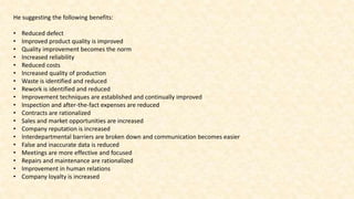He suggesting the following benefits:
• Reduced defect
• Improved product quality is improved
• Quality improvement becomes the norm
• Increased reliability
• Reduced costs
• Increased quality of production
• Waste is identified and reduced
• Rework is identified and reduced
• Improvement techniques are established and continually improved
• Inspection and after-the-fact expenses are reduced
• Contracts are rationalized
• Sales and market opportunities are increased
• Company reputation is increased
• Interdepartmental barriers are broken down and communication becomes easier
• False and inaccurate data is reduced
• Meetings are more effective and focused
• Repairs and maintenance are rationalized
• Improvement in human relations
• Company loyalty is increased
 