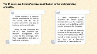 The 14 points are Deming’s unique contribution to the understanding
of quality.
1. Create constancy of purpose
toward improvement of product
and service, with the aim to
become competitive and stay in
business, and to provide jobs.
2. Adopt the new philosophy. We
are in a new economic age.
Western management must
awaken to the challenge, learn
their responsibilities and take on
leadership for change.
3. Cease dependence on
inspection to achieve quality.
Eliminate the need for inspection
on a mass basis by building quality
into the product in the first place.
4. End the practice of awarding
business on the basis of price tag.
Instead, minimize total cost. Move
toward a single supplier for any
one item, on a long-term
relationship of loyalty and trust.
 