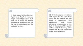 9. Break down barriers between
departments. People in research,
design, sales and production must
work as a team, to foresee
problems of production and use
that may be encountered with the
product or service.
10. Eliminate slogans, exhortations
and targets for the work force
asking for zero defects and new
levels of productivity. Such
exhortations only create
adversarial relationships, as the
bulk of the causes of low quality
and low productivity belong to the
system and thus lie beyond the
power of the work force.
 