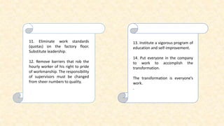 11. Eliminate work standards
(quotas) on the factory floor.
Substitute leadership.
12. Remove barriers that rob the
hourly worker of his right to pride
of workmanship. The responsibility
of supervisors must be changed
from sheer numbers to quality.
13. Institute a vigorous program of
education and self-improvement.
14. Put everyone in the company
to work to accomplish the
transformation.
The transformation is everyone’s
work.
.
 
