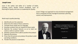 Joseph Juran
Juran is the author and editor of a number of books,
including Juran’s Quality Control Handbook, Juran on
Planning for Quality and Juran on Leadership for Quality.
Juran’s Trilogy is an approach to cross-functional management
that is composed of three managerial processes: planning,
control, and improvement.
Road map to quality planning:
1. Identify who are the customers.
2. Determine the needs of those customers.
3. Translate those needs into our language.
4. Develop a product that can respond to those needs.
5. Optimize the product features so as to meet our
needs as well as customer needs.
6. Develop a process that is able to produce the product.
7. Optimize the process.
8. Prove that the process can produce the product under
operating conditions.
9. Transfer the process to operations.
 