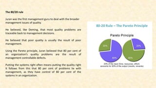 The 80/20 rule
Juran was the first management guru to deal with the broader
management issues of quality.
He believed, like Deming, that most quality problems are
traceable back to management decisions.
He believed that poor quality is usually the result of poor
management.
Using the Pareto principle, Juran believed that 80 per cent of
an organization’s quality problems are the result of
management controllable defects.
Putting the systems right often means putting the quality right
It follows from this that 80 per cent of problems lie with
management, as they have control of 80 per cent of the
systems in an organization.
 