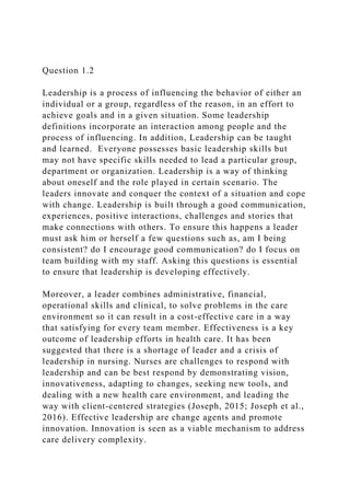 Question 1.2
Leadership is a process of influencing the behavior of either an
individual or a group, regardless of the reason, in an effort to
achieve goals and in a given situation. Some leadership
definitions incorporate an interaction among people and the
process of influencing. In addition, Leadership can be taught
and learned. Everyone possesses basic leadership skills but
may not have specific skills needed to lead a particular group,
department or organization. Leadership is a way of thinking
about oneself and the role played in certain scenario. The
leaders innovate and conquer the context of a situation and cope
with change. Leadership is built through a good communication,
experiences, positive interactions, challenges and stories that
make connections with others. To ensure this happens a leader
must ask him or herself a few questions such as, am I being
consistent? do I encourage good communication? do I focus on
team building with my staff. Asking this questions is essential
to ensure that leadership is developing effectively.
Moreover, a leader combines administrative, financial,
operational skills and clinical, to solve problems in the care
environment so it can result in a cost-effective care in a way
that satisfying for every team member. Effectiveness is a key
outcome of leadership efforts in health care. It has been
suggested that there is a shortage of leader and a crisis of
leadership in nursing. Nurses are challenges to respond with
leadership and can be best respond by demonstrating vision,
innovativeness, adapting to changes, seeking new tools, and
dealing with a new health care environment, and leading the
way with client-centered strategies (Joseph, 2015; Joseph et al.,
2016). Effective leadership are change agents and promote
innovation. Innovation is seen as a viable mechanism to address
care delivery complexity.
 