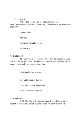 Question 1.
All of the following are elements in the
uncontrollable environment faced by the international marketer
EXCEPT:
competition
politics
the level of technology
promotion
QUESTION 2
The international marketer's ability to assess foreign
cultures in an objective, unbiased manner is often inhibited by
unconscious reliance upon his or her:
ethnocentric education
self-reference criterion
repetitive action syndrome
cross-cultural criterion
QUESTION 3
RsQ_003The U.S. Senate passed legislation with
regard to countries which systematically undervalue their
 