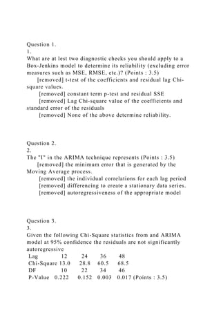 Question 1.
1.
What are at lest two diagnostic checks you should apply to a
Box-Jenkins model to determine its reliability (excluding error
measures such as MSE, RMSE, etc.)? (Points : 3.5)
[removed] t-test of the coefficients and residual lag Chi-
square values.
[removed] constant term p-test and residual SSE
[removed] Lag Chi-square value of the coefficients and
standard error of the residuals
[removed] None of the above determine reliability.
Question 2.
2.
The "I" in the ARIMA technique represents (Points : 3.5)
[removed] the minimum error that is generated by the
Moving Average process.
[removed] the individual correlations for each lag period
[removed] differencing to create a stationary data series.
[removed] autoregressiveness of the appropriate model
Question 3.
3.
Given the following Chi-Square statistics from and ARIMA
model at 95% confidence the residuals are not significantly
autoregressive
Lag 12 24 36 48
Chi-Square 13.0 28.8 60.5 68.5
DF 10 22 34 46
P-Value 0.222 0.152 0.003 0.017 (Points : 3.5)
 