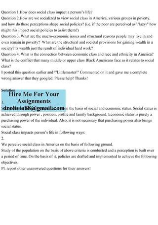 Question 1.How does social class impact a person's life?
Question 2.How are we socialized to view social class in America, various groups in poverty,
and how do these perceptions shape social policies? (i.e. if the poor are perceived as "lazy" how
might this impact social policies to assist them?)
Question 3. What are the macro-economic issues and structural reasons people may live in and
even remain in poverty? What are the structural and societal provisions for gaining wealth in a
society? Is wealth just the result of individual hard work?
Question 4. What is the connection between economic class and race and ethnicity in America?
What is the conflict that many middle or upper class Black Americans face as it relates to social
class?
I posted this question earlier and "Littlemaster" Commented on it and gave me a complete
wrong answer that they googled. Please help! Thanks!
Solution
1.
Social class of an individual is decided on the basis of social and economic status. Social status is
achieved through power , position, profile and family background. Economic status is purely a
purchasing power of the individual. Also, it is not necessary that purchasing power also brings
social status.
Social class impacts person’s life in following ways:
2.
We perceive social class in America on the basis of following ground.
Study of the population on the basis of above criteria is conducted and a perception is built over
a period of time. On the basis of it, policies are drafted and implemented to achieve the following
objectives.
Pl. repost other unanswered questions for their answers!
 