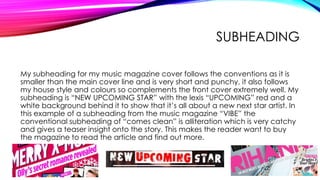 SUBHEADING
My subheading for my music magazine cover follows the conventions as it is
smaller than the main cover line and is very short and punchy, it also follows
my house style and colours so complements the front cover extremely well. My
subheading is “NEW UPCOMING STAR” with the lexis “UPCOMING” red and a
white background behind it to show that it’s all about a new next star artist. In
this example of a subheading from the music magazine “VIBE” the
conventional subheading of “comes clean” is alliteration which is very catchy
and gives a teaser insight onto the story. This makes the reader want to buy
the magazine to read the article and find out more.
 