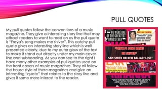 PULL QUOTES
My pull quotes follow the conventions of a music
magazine. They give a interesting story line that may
attract readers to want to read on as the pull quote
is “Freya’s song makes me shiver”. This catchy pull
quote gives an interesting story line which is well
presented clearly, due to my outer glow of the text
to make it stand out directly under my main cover
line and subheading. As you can see to the right I
have many other examples of pull quotes used on
the front covers of music magazines. They all follow
the house style of there magazines and give an
interesting “quote” that relates to the story line and
gives it some more interest to the reader.
 