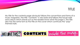 TITLE
My title for the contents page obviously follows the conventions and forms of a
music magazine. The title “contents” is very bold and follows the house style
and colours which stands out so the readers know what this page is. The title
also has the same font as the title on the cover which continues the “pop”
themed style.
 