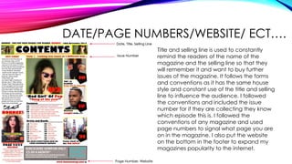 DATE/PAGE NUMBERS/WEBSITE/ ECT….
Page Number, Website
Date, Title, Selling Line
Issue Number
Title and selling line is used to constantly
remind the readers of the name of the
magazine and the selling line so that they
will remember it and want to buy further
issues of the magazine. It follows the forms
and conventions as it has the same house
style and constant use of the title and selling
line to influence the audience. I followed
the conventions and included the issue
number for if they are collecting they know
which episode this is. I followed the
conventions of any magazine and used
page numbers to signal what page you are
on in the magazine. I also put the website
on the bottom in the footer to expand my
magazines popularity to the internet.
 
