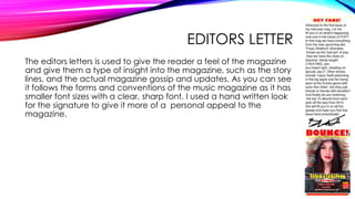 EDITORS LETTER
The editors letters is used to give the reader a feel of the magazine
and give them a type of insight into the magazine, such as the story
lines, and the actual magazine gossip and updates. As you can see
it follows the forms and conventions of the music magazine as it has
smaller font sizes with a clear, sharp font. I used a hand written look
for the signature to give it more of a personal appeal to the
magazine.
 