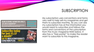SUBSCRIPTION
My subscription uses conventions and forms
very well to help sell my magazines and get
them to subscribe monthly. As you can see
my subscription has al the information you
would need to subscribe and follows the
forms and conventions of the subscription
from the music magazine NME below. It
also has a “free poster” to make the reader
want to subscribe to this magazine.
 