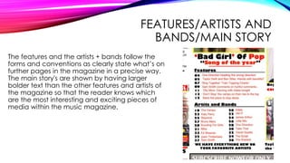 FEATURES/ARTISTS AND
BANDS/MAIN STORY
The features and the artists + bands follow the
forms and conventions as clearly state what’s on
further pages in the magazine in a precise way.
The main story's are shown by having larger
bolder text than the other features and artists of
the magazine so that the reader knows which
are the most interesting and exciting pieces of
media within the music magazine.
 
