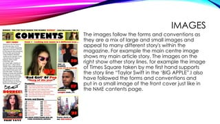 IMAGES
The images follow the forms and conventions as
they are a mix of large and small images and
appeal to many different story's within the
magazine. For example the main centre image
shows my main article story. The images on the
right show other story lines, for example the image
of Times Square taken by me first hand supports
the story line “Taylor Swift in the ‘BIG APPLE”.I also
have followed the forms and conventions and
put in a small image of the front cover just like in
the NME contents page.
 