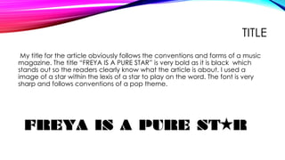 TITLE
My title for the article obviously follows the conventions and forms of a music
magazine. The title “FREYA IS A PURE STAR” is very bold as it is black which
stands out so the readers clearly know what the article is about. I used a
image of a star within the lexis of a star to play on the word. The font is very
sharp and follows conventions of a pop theme.
 