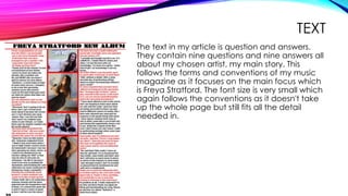 TEXT
The text in my article is question and answers.
They contain nine questions and nine answers all
about my chosen artist, my main story. This
follows the forms and conventions of my music
magazine as it focuses on the main focus which
is Freya Stratford. The font size is very small which
again follows the conventions as it doesn't take
up the whole page but still fits all the detail
needed in.
 