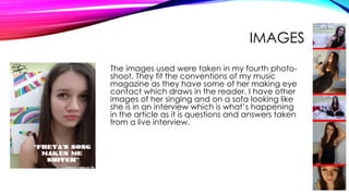 IMAGES
The images used were taken in my fourth photo-
shoot. They fit the conventions of my music
magazine as they have some of her making eye
contact which draws in the reader. I have other
images of her singing and on a sofa looking like
she is in an interview which is what’s happening
in the article as it is questions and answers taken
from a live interview.
 
