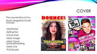 COVER
The conventions of my
Music Magazine Cover
include:
-Masthead
-Selling line
-Cover lines
-Main Image
-Main Cover
Line/Subheading
-Date Line
-Pull Quotes
 
