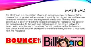 MASTHEAD
The Masthead is a convention of a music magazine cover as it presents the
name of the magazine to the readers. It is usually the biggest text on the cover
so readers remember what the magazine is called and to make it eye
catching. It is also very bold and in a some magazines represents the genre of
the magazine due to the fonts and colours used. In this case it follows the
forms and conventions of a ‘masthead’ and is used very effectively on my
front cover. Here is another example from a different magazine of a masthead
from the magazine
 