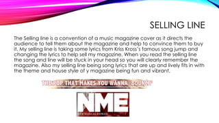SELLING LINE
The Selling line is a convention of a music magazine cover as it directs the
audience to tell them about the magazine and help to convince them to buy
it. My selling line is taking some lyrics from Kriss Kross’s famous song jump and
changing the lyrics to help sell my magazine. When you read the selling line
the song and line will be stuck in your head so you will clearly remember the
magazine. Also my selling line being song lyrics that are up and lively fits in with
the theme and house style of y magazine being fun and vibrant.
 