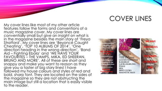 COVER LINES
My cover lines like most of my other article
features follow the forms and conventions of a
music magazine cover. My cover lines are
conventially small but give an insight on what is
in the magazine besides the main story of ‘Freya
Stratford’. My cover lines are ‘Beyoncé Caught
Cheating’, ‘TOP 10 ALBUMS OF 2014’, ‘One
direction heading in the wrong direction’, ‘Band
Aid – Fighting Ebola’ and ‘WE HAVE YOUR
FAVOURITES – THE VAMPS, MIKA, ED SHEERAN,
BRUNO AND MORE’. All of these are short and
snappy and make you want to reason as they
give you a taster of big story lines! I have
followed my house colours and styles of red and
bold, sharp font. They are located on the sides of
the magazine so they are not obstructing the
main image but still a location that is easily visible
to the reader.
 